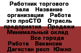 Работник торгового зала › Название организации ­ Работа-это проСТО › Отрасль предприятия ­ Продажи › Минимальный оклад ­ 14 500 - Все города Работа » Вакансии   . Дагестан респ.,Южно-Сухокумск г.